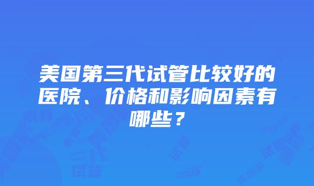 美国第三代试管比较好的医院、价格和影响因素有哪些？