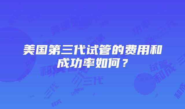 美国第三代试管的费用和成功率如何？