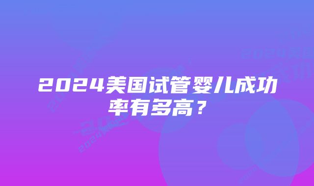 2024美国试管婴儿成功率有多高？