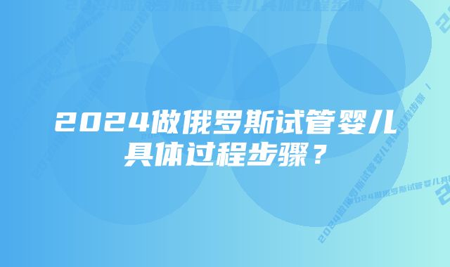 2024做俄罗斯试管婴儿具体过程步骤？