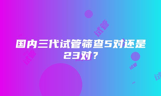 国内三代试管筛查5对还是23对？