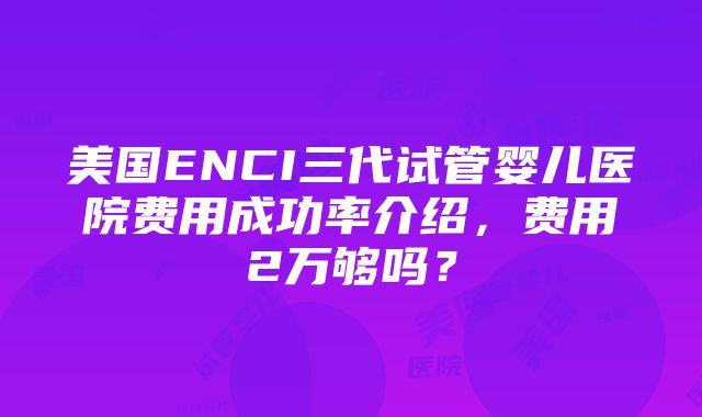 美国ENCI三代试管婴儿医院费用成功率介绍，费用2万够吗？