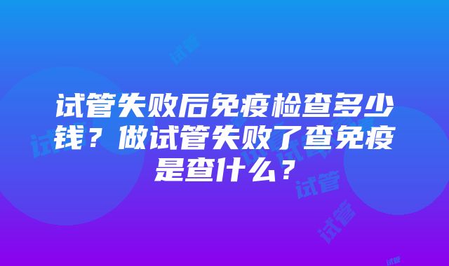 试管失败后免疫检查多少钱？做试管失败了查免疫是查什么？