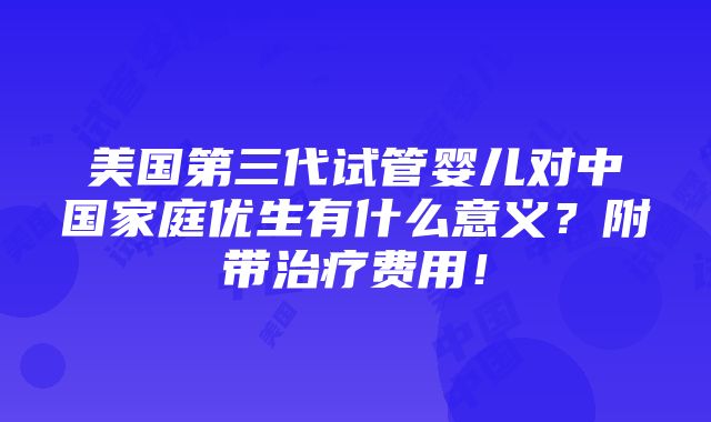 美国第三代试管婴儿对中国家庭优生有什么意义？附带治疗费用！