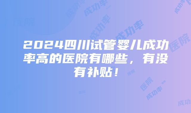 2024四川试管婴儿成功率高的医院有哪些，有没有补贴！