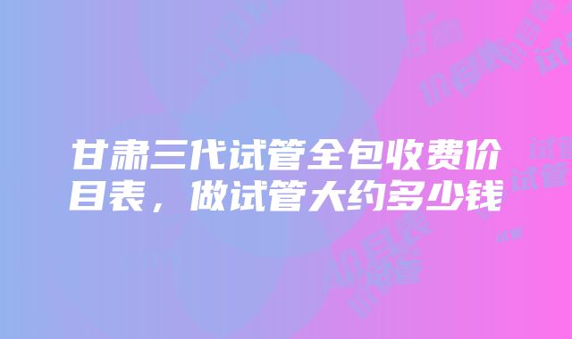 甘肃三代试管全包收费价目表，做试管大约多少钱