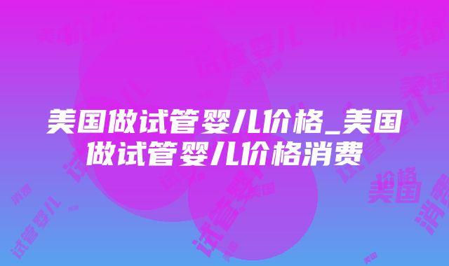 美国做试管婴儿价格_美国做试管婴儿价格消费