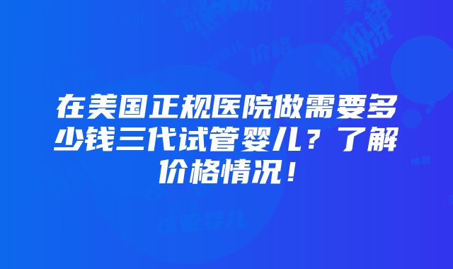 在美国正规医院做需要多少钱三代试管婴儿？了解价格情况！