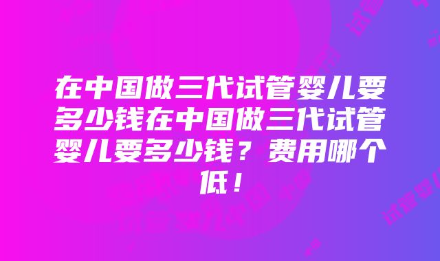 在中国做三代试管婴儿要多少钱在中国做三代试管婴儿要多少钱？费用哪个低！