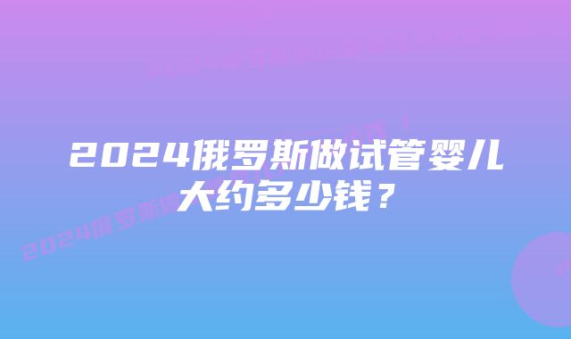 2024俄罗斯做试管婴儿大约多少钱？