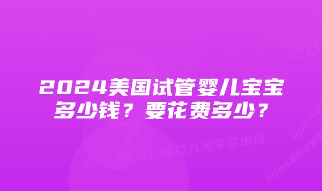 2024美国试管婴儿宝宝多少钱？要花费多少？