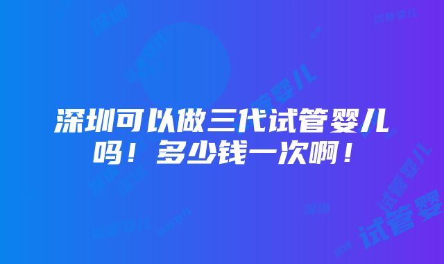 深圳可以做三代试管婴儿吗！多少钱一次啊！