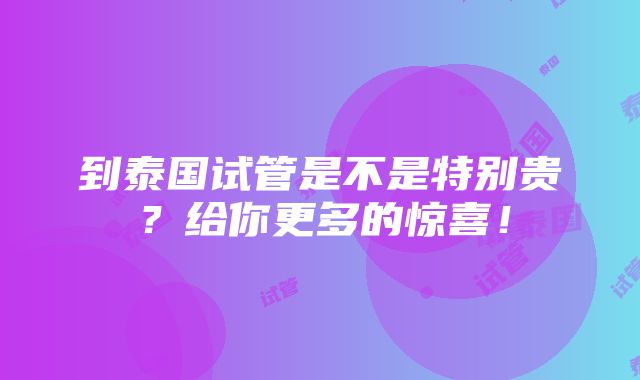 到泰国试管是不是特别贵？给你更多的惊喜！