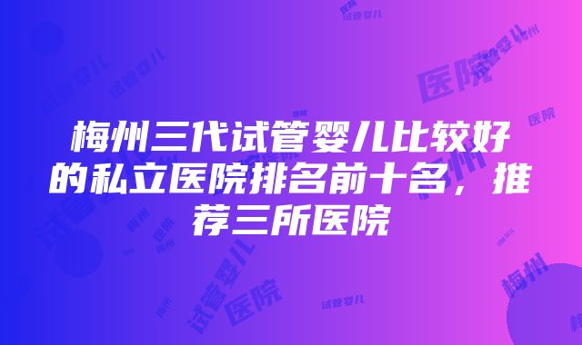 梅州三代试管婴儿比较好的私立医院排名前十名，推荐三所医院