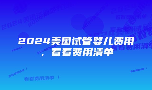 2024美国试管婴儿费用，看看费用清单