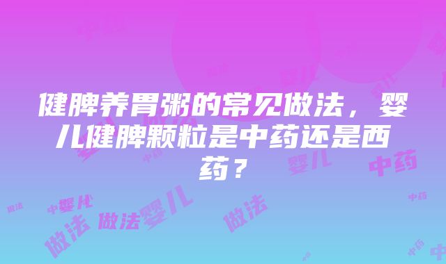 健脾养胃粥的常见做法，婴儿健脾颗粒是中药还是西药？