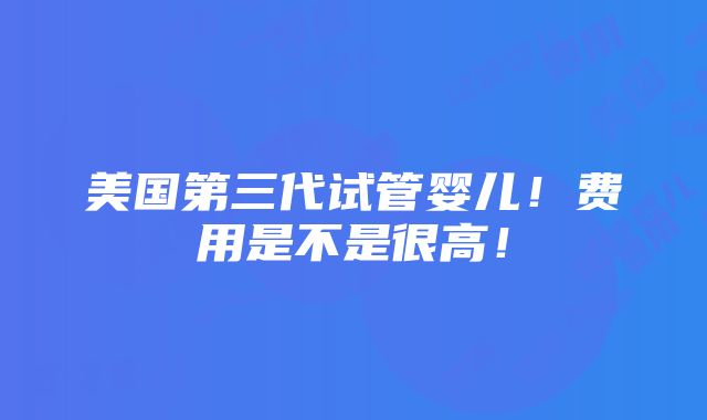 美国第三代试管婴儿！费用是不是很高！