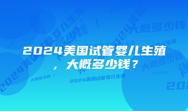 2024美国试管婴儿生殖，大概多少钱？