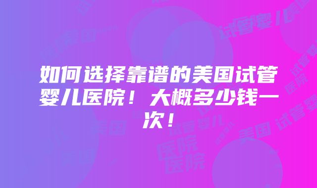 如何选择靠谱的美国试管婴儿医院！大概多少钱一次！