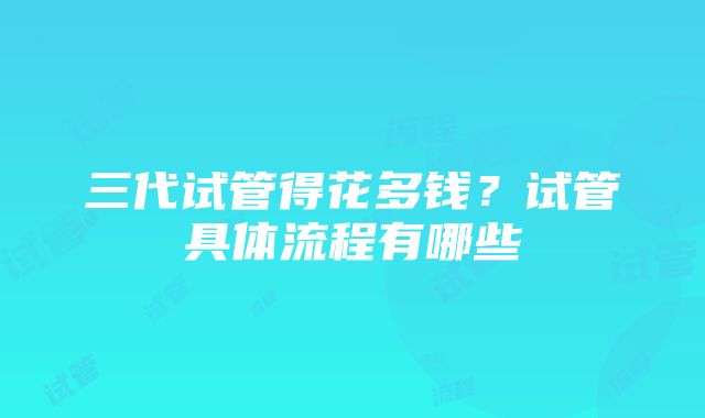 三代试管得花多钱？试管具体流程有哪些