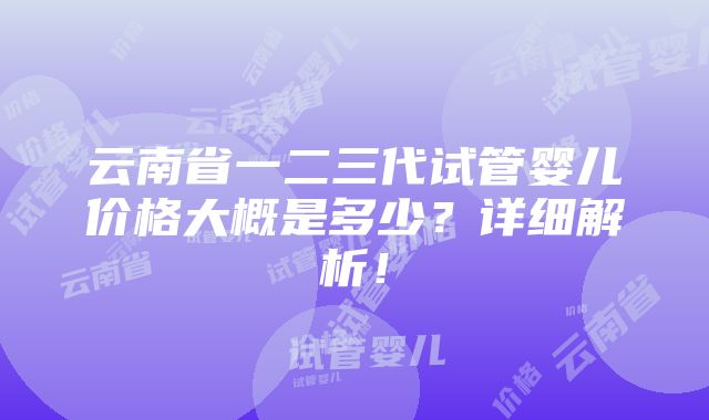 云南省一二三代试管婴儿价格大概是多少？详细解析！