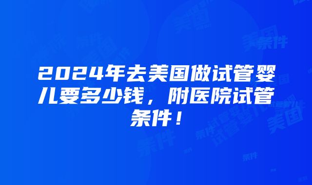 2024年去美国做试管婴儿要多少钱，附医院试管条件！