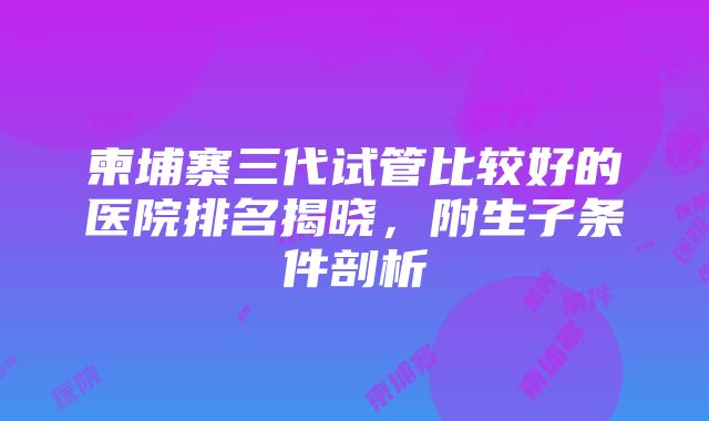 柬埔寨三代试管比较好的医院排名揭晓，附生子条件剖析