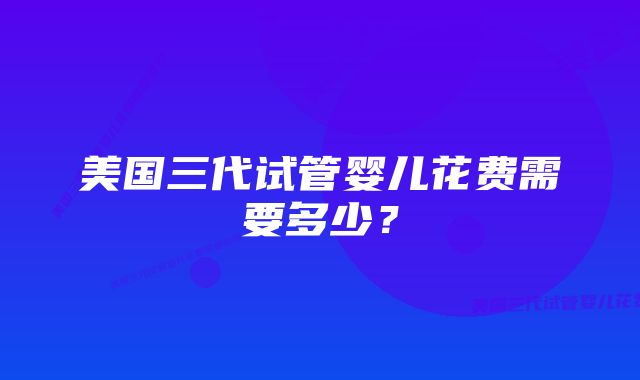 美国三代试管婴儿花费需要多少？