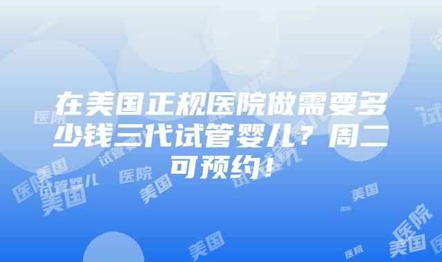 在美国正规医院做需要多少钱三代试管婴儿？周二可预约！