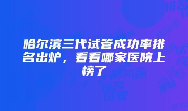 哈尔滨三代试管成功率排名出炉，看看哪家医院上榜了