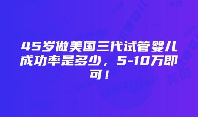 45岁做美国三代试管婴儿成功率是多少，5-10万即可！