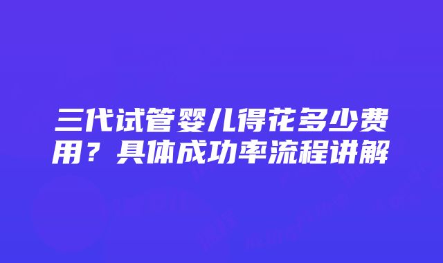 三代试管婴儿得花多少费用？具体成功率流程讲解