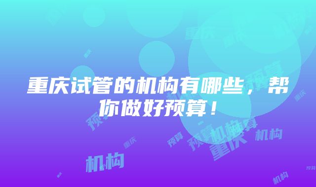 重庆试管的机构有哪些，帮你做好预算！