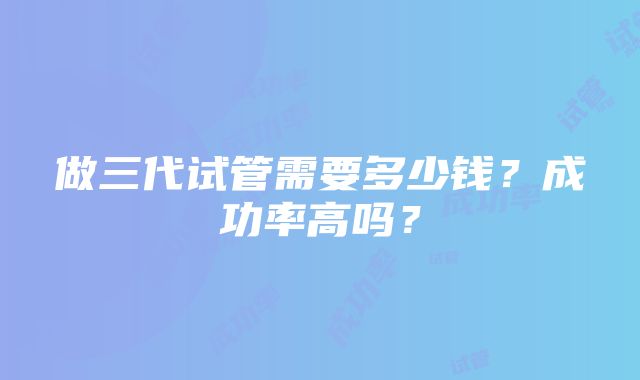 做三代试管需要多少钱？成功率高吗？