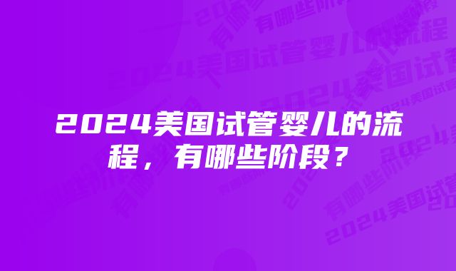 2024美国试管婴儿的流程，有哪些阶段？