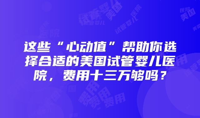 这些“心动值”帮助你选择合适的美国试管婴儿医院，费用十三万够吗？