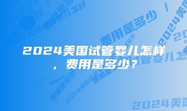 2024美国试管婴儿怎样，费用是多少？