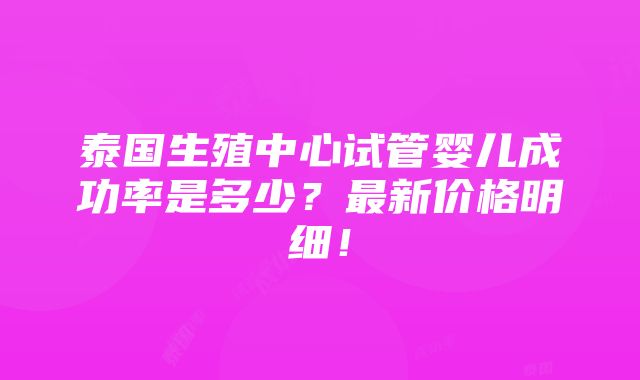 泰国生殖中心试管婴儿成功率是多少？最新价格明细！