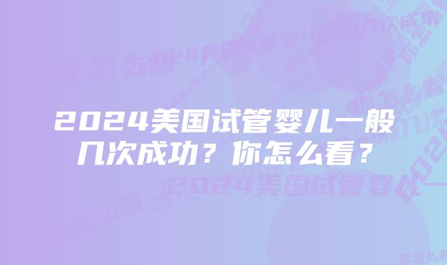 2024美国试管婴儿一般几次成功？你怎么看？