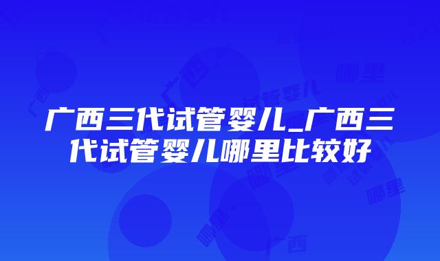 广西三代试管婴儿_广西三代试管婴儿哪里比较好