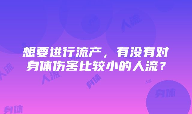 想要进行流产，有没有对身体伤害比较小的人流？