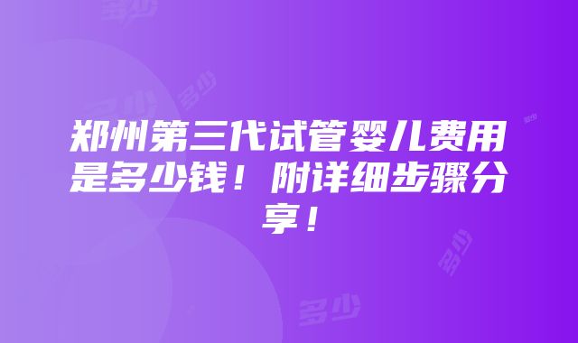 郑州第三代试管婴儿费用是多少钱！附详细步骤分享！