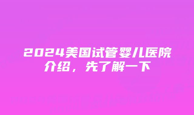 2024美国试管婴儿医院介绍，先了解一下