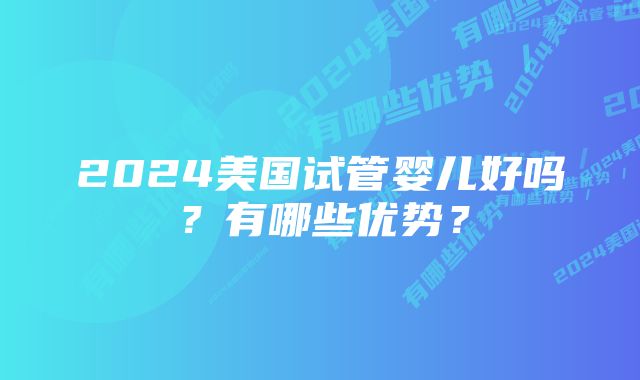 2024美国试管婴儿好吗？有哪些优势？