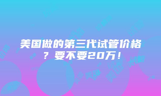 美国做的第三代试管价格？要不要20万！