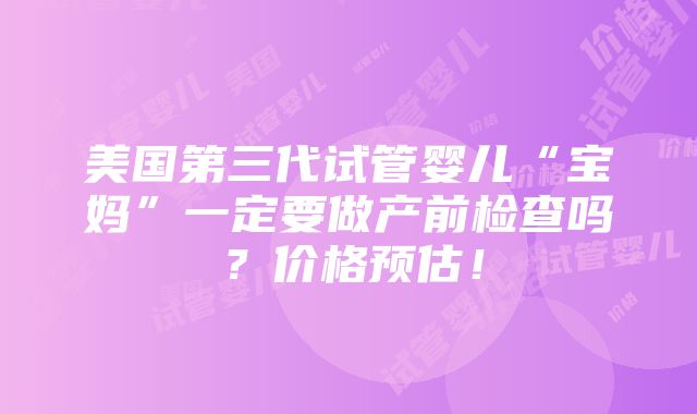 美国第三代试管婴儿“宝妈”一定要做产前检查吗？价格预估！