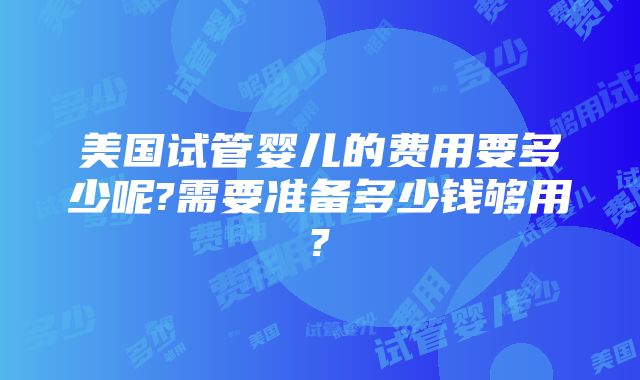 美国试管婴儿的费用要多少呢?需要准备多少钱够用?