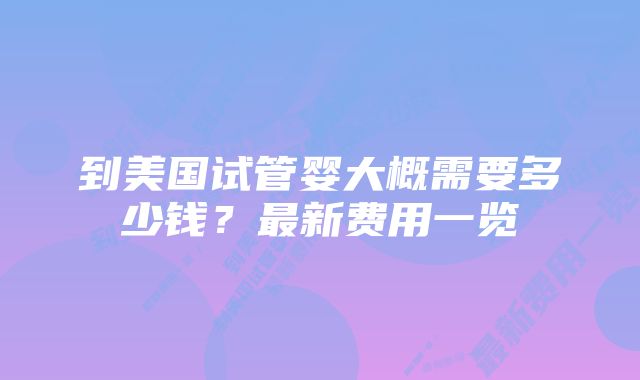 到美国试管婴大概需要多少钱？最新费用一览