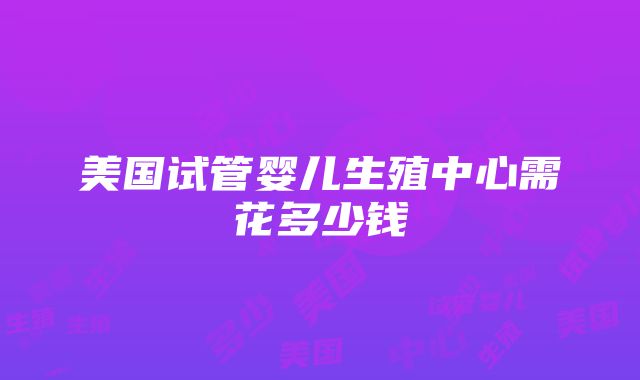 美国试管婴儿生殖中心需花多少钱