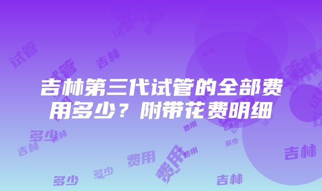 吉林第三代试管的全部费用多少？附带花费明细